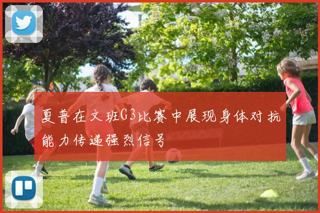 夏普在文班G3比赛中展现身体对抗能力传递强烈信号