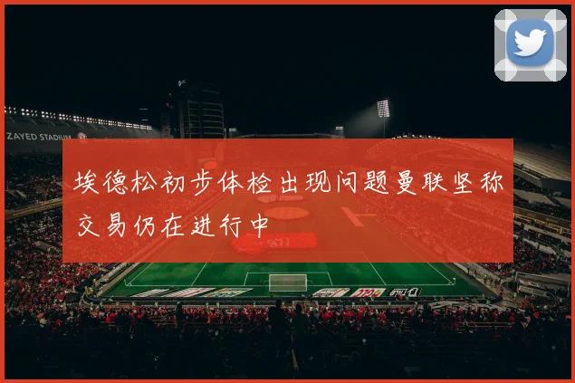 埃德松初步体检出现问题曼联坚称交易仍在进行中