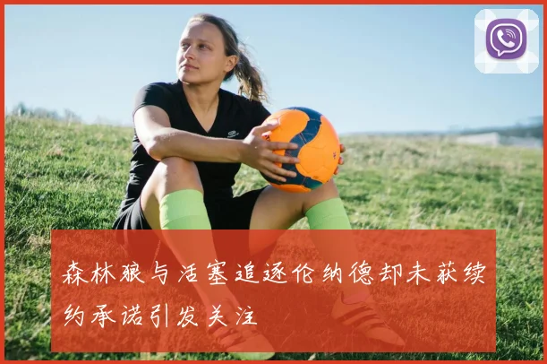 森林狼与活塞追逐伦纳德却未获续约承诺引发关注