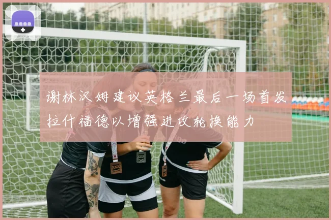 谢林汉姆建议英格兰最后一场首发拉什福德以增强进攻轮换能力