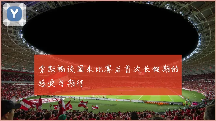 索默畅谈国米比赛后首次长假期的感受与期待