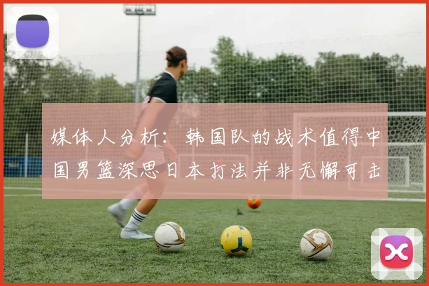 媒体人分析：韩国队的战术值得中国男篮深思日本打法并非无懈可击