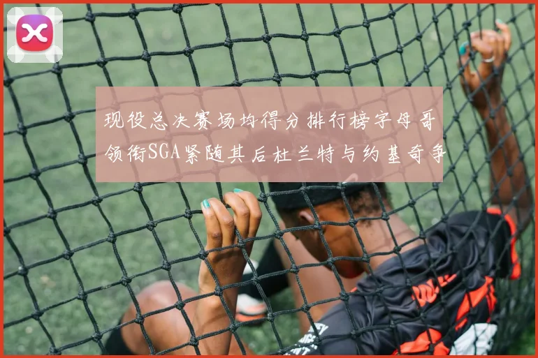 现役总决赛场均得分排行榜字母哥领衔SGA紧随其后杜兰特与约基奇争夺第三名