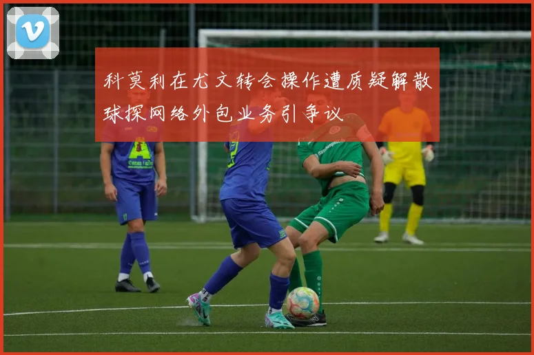 科莫利在尤文转会操作遭质疑解散球探网络外包业务引争议