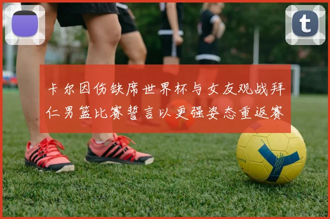 卡尔因伤缺席世界杯与女友观战拜仁男篮比赛誓言以更强姿态重返赛场