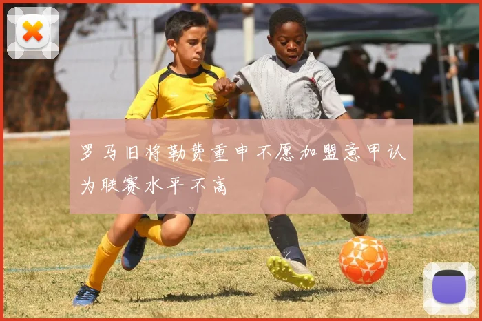 罗马旧将勒费重申不愿加盟意甲认为联赛水平不高