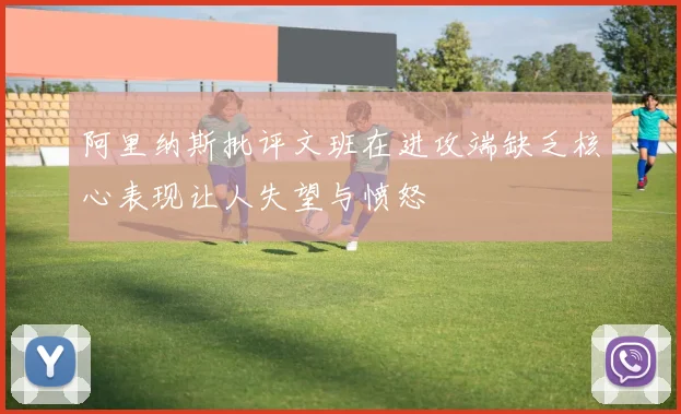 阿里纳斯批评文班在进攻端缺乏核心表现让人失望与愤怒