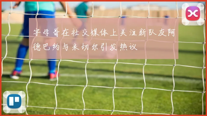 字母哥在社交媒体上关注新队友阿德巴约与米切尔引发热议