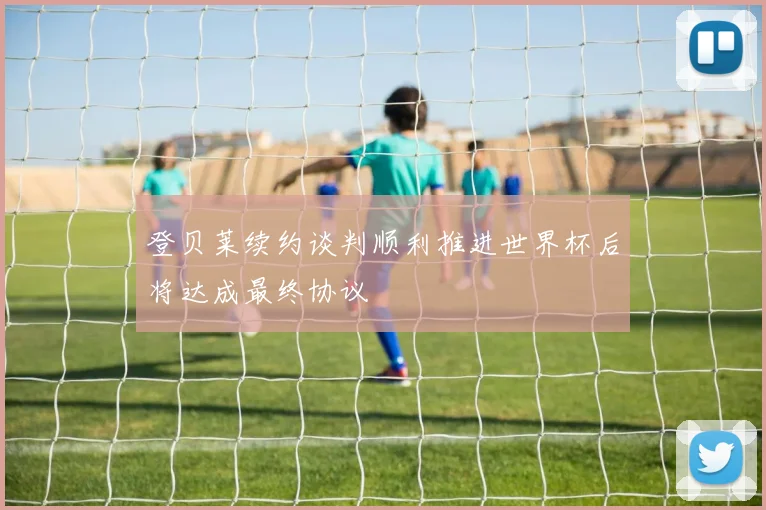 登贝莱续约谈判顺利推进世界杯后将达成最终协议